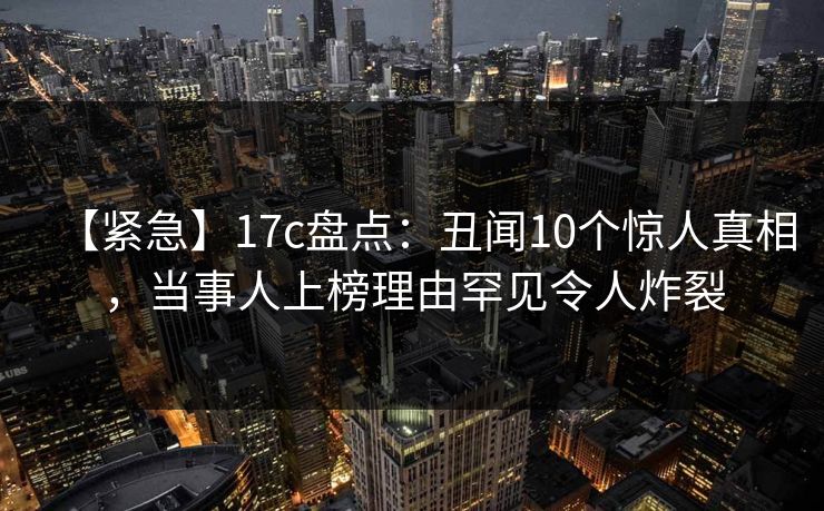 【紧急】17c盘点：丑闻10个惊人真相，当事人上榜理由罕见令人炸裂