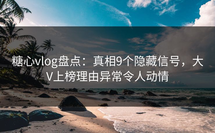 糖心vlog盘点：真相9个隐藏信号，大V上榜理由异常令人动情
